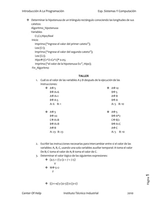 Introducción A La Programación                                  Esp. Sistemas Y Computación

    Determinar la hipotenusa de un triángulo rectángulo conociendo las longitudes de sus
     catetos:
     Algoritmo_hipotenusa
     Variables
        C1,C2,Hipo;Real
     Inicio
        Imprima (“ingrese el valor del primer cateto”);
        Lea (C1);
        Imprima (“ingrese el valor del segundo cateto”);
        Lea (C2);
        Hipo(C1^2+C2^2)* 0.05;
        Imprima (“el valor de la hipotenusa Es:”, Hipo);
     Fin_Algoritmo

                                                TALLER
          1.   Cuál es el valor de las variables A y B después de la ejecución de las
               instrucciones:
                    A5                                                   A10
                       BA+6                                                 B5
                       AA+1                                                 AB
                       BA-5                                                 BA
                       A: 6 B: 1                                             A: 5 B: 10

                    A3                                                 A5
                     B20                                                 BA*2
                     CA+B                                                CB/2
                     BA+B                                                BA+C
                     AB                                                  AC
                     A: 23 B: 23                                          A: 5 B: 10



          2. Escribir las instrucciones necesarias para intercambiar entre si el valor de las
             variables: A, B, C, usando una sola variables auxiliar temporal: A toma el valor
             De B; C toma el valor de A; B toma el valor de C.
          3. Determinar el valor lógico de las siguientes expresiones:
                  (4.5 > 7) y (z < 7 + 7.5)
                           V
                  M5>2
                        F
                                                                                                 1
                                                                                                 Página




                    ((2<=4) y (4>3)) o (3=2)


Center Of Help                     Instituto Técnico Industrial                           2010
 