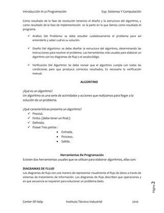 Introducción A La Programación                                Esp. Sistemas Y Computación

Como resultado de la fase de resolución tenemos el diseño y la estructura del algoritmo, y
como resultado de la fase de implementación es la parte en la que damos como resultado el
programa.

    Análisis Del Problema: se debe estudiar cuidadosamente el problema para así
     entenderlo y saber cuál es su solución.

    Diseño Del Algoritmo: se debe diseñar la estructura del algoritmo, determinando las
     instrucciones para resolver el problema. Las herramientas más usuales para elaborar un
     algoritmo son los diagramas de flujo y el seudocódigo.

    Verificación Del Algoritmo: Se debe revisar que el algoritmo cumpla con todas las
     condiciones para que produzca correctos resultados, Es necesaria la verificación
     manual.

                                             ALGORITMO

¿Qué es un algoritmo?
Un algoritmo es una serie de actividades y acciones que realizamos para llegar a la
solución de un problema.

¿Qué características presenta un algoritmo?
    Precisó.
    Finito. (debe tener un final.)
    Definido.
    Posee Tres partes :
                          Entrada.
                          Proceso.
                          Salida.



                           Herramientas De Programación
Existen dos herramientas usuales que se utilizan para elaborar algoritmos, ellas son:

DIAGRAMAS DE FLUJO
Los diagramas de flujo son una manera de representar visualmente el flujo de datos a través de
sistemas de tratamiento de información. Los diagramas de flujo describen que operaciones y
en que secuencia se requieren para solucionar un problema dado.
                                                                                                 2
                                                                                                 Página




Center Of Help                    Instituto Técnico Industrial                        2010
 