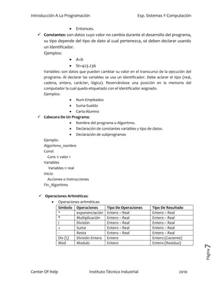 Introducción A La Programación                               Esp. Sistemas Y Computación


                    Entonces.
    Constantes: son datos cuyo valor no cambia durante el desarrollo del programa,
     su tipo depende del tipo de dato al cual pertenezca, sé deben declarar usando
     un identificador.
     Ejemplos:
                    A=b
                    St=423.236
     Variables: son datos que pueden cambiar su valor en el transcurso de la ejecución del
     programa. Al declarar las variables se usa un identificador. Debe aclarar el tipo (real,
     cadena, entero, carácter, lógica). Reservándose una posición en la memoria del
     computador la cual queda etiquetado con el identificador asignado.
     Ejemplos:
                       Num-Empleados
                       Suma-Sueldo
                       Carta-Alumno
    Cabecera De Un Programa:
                       Nombre del programa o Algoritmo.
                       Declaración de constantes variables y tipo de datos.
                       Declaración de subprogramas
     Ejemplo:
     Algoritmo_nombre
     Const
       Cons 1: valor 1
     Variables
        Variables 1: real
     Inicio
       Acciones o Instrucciones
     Fin_Algoritmo

    Operaciones Aritméticas:
         Operaciones aritméticas:
            Símbolo Operaciones            Tipo De Operaciones        Tipo De Resultado
            ^         exponenciación       Entero – Real              Entero – Real
            *         Multiplicación       Entero – Real              Entero – Real
            /         División             Entero – Real              Entero – Real
            +         Suma                 Entero – Real              Entero – Real
            -         Resta                Entero – Real              Entero – Real
            Div ()   División Entera      Entero                     Entero (Cociente)
            Mod       Modulo               Entero                     Entero (Residuo)
                                                                                                7
                                                                                                Página




Center Of Help                   Instituto Técnico Industrial                        2010
 