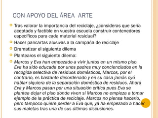 CON APOYO DEL ÁREA ARTE
 Tras valorar la importancia del reciclaje, ¿consideras que sería
aceptado y factible en vuestra escuela construir contenedores
específicos para cada material residual?
 Hacer pancartas alusivas a la campaña de reciclaje
 Dramatizar el siguiente dilema
 Plantearos el siguiente dilema:
 Marcos y Eva han empezado a vivir juntos en un mismo piso.
Eva ha sido educada por unos padres muy concienciados en la
recogida selectiva de residuos domésticos, Marcos, por el
contrario, es bastante desordenado y en su casa jamás oyó
hablar siquiera de la separación doméstica de residuos. Ahora
Eva y Marcos pasan por una situación crítica pues Eva se
plantea dejar el piso donde viven si Marcos no empieza a tomar
ejemplo de la práctica de reciclaje. Marcos no piensa hacerlo,
pero tampoco quiere perder a Eva que, ya ha empezado a hacer
sus maletas tras una de sus últimas discusiones.
 