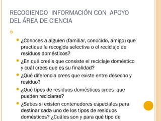 RECOGIENDO INFORMACIÓN CON APOYO
DEL ÁREA DE CIENCIA
  
¿Conoces a alguien (familiar, conocido, amigo) que
practique la recogida selectiva o el reciclaje de
residuos domésticos?
¿En qué creéis que consiste el reciclaje doméstico
y cuál crees que es su finalidad?
¿Qué diferencia crees que existe entre desecho y
residuo?
¿Qué tipos de residuos domésticos crees que
pueden reciclarse?
¿Sabes si existen contenedores especiales para
destinar cada uno de los tipos de residuos
domésticos? ¿Cuáles son y para qué tipo de
 