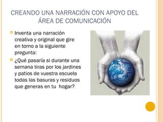 CREANDO UNA NARRACIÓN CON APOYO DEL
ÁREA DE COMUNICACIÓN
 Inventa una narración
creativa y original que gire
en torno a la siguiente
pregunta:
 ¿Qué pasaría si durante una
semana tiras por los jardines
y patios de vuestra escuela
todas las basuras y residuos
que generas en tu hogar?
 