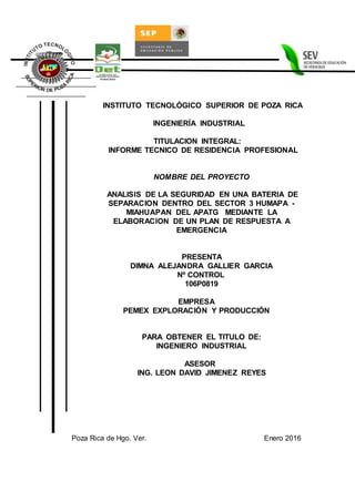 INSTITUTO TECNOLÓGICO SUPERIOR DE POZA RICA
INGENIERÍA INDUSTRIAL
TITULACION INTEGRAL:
INFORME TECNICO DE RESIDENCIA PROFESIONAL
NOMBRE DEL PROYECTO
ANALISIS DE LA SEGURIDAD EN UNA BATERIA DE
SEPARACION DENTRO DEL SECTOR 3 HUMAPA -
MIAHUAPAN DEL APATG MEDIANTE LA
ELABORACION DE UN PLAN DE RESPUESTA A
EMERGENCIA
PRESENTA
DIMNA ALEJANDRA GALLIER GARCIA
Nº CONTROL
106P0819
EMPRESA
PEMEX EXPLORACIÓN Y PRODUCCIÓN
PARA OBTENER EL TITULO DE:
INGENIERO INDUSTRIAL
ASESOR
ING. LEON DAVID JIMENEZ REYES
Poza Rica de Hgo. Ver. Enero 2016
 