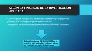 SEGÚN LA FINALIDAD DE LA INVESTIGACION
APLICADA
• La investigación aplicada está encaminada a la resolución de problemas
prácticos, con un margen de generalización limitado.
• Su propósito de realizar aportes al conocimiento científico es secundario.
Es la utilización de CONOCIMIENTOS en la
práctica, para aplicarlos, en la mayoría de
los casos, en provecho de la sociedad.
 
