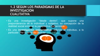 1.2 SEGUN LOS PARADIGMAS DE LA
INVESTIGACION
CUALITATIVA
• Es una investigación "desde dentro", que supone una
preponderancia dé lo individua! y subjetivo, su concepción de la
realidad social entra en la perspectiva humanística.
• Es una investigación interpretativa, referida al individuo, a lo
particular. Por lo tanto de carácter ideográfico.
 