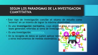 SEGUN LOS PARADIGMAS DE LA INVESTIGACION
CUANTITATIVA
• Este tipo de investigación concibe el objeto de estudio como
"externo" en un intento de lograr la máxima objetividad.
• Es una investigación normativa, cuyo objetivo está en conseguir
leyes generales referidas al tema de investigación.
• Es una investigación nomotética.
• En la recogida de datos se suelen aplicar tests, pruebas objetivas
y otros instrumentos de medida sistemática.
 