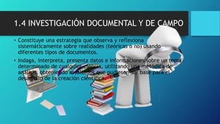 1.4 INVESTIGACIÓN DOCUMENTAL Y DE CAMPO
• Constituye una estrategia que observa y reflexiona
sistemáticamente sobre realidades (teóricas o no) usando
diferentes tipos de documentos.
• Indaga, interpreta, presenta datos e informaciones sobre un tema
determinado de cualquier ciencia, utilizando una metódica de
análisis, obteniendo resultados que pudiesen ser base para el
desarrollo de la creación científica.
 