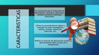 CARACTERISTICAS
Se caracteriza por la utilización de
documentos; recolecta, selecciona,
analiza y presenta resultados
coherentes.
Utiliza los procedimientos lógicos y
mentales de toda investigación;
análisis, síntesis, deducción,
inducción, etc.
Realiza un proceso de abstracción científica,
generalizando sobre la base de lo
fundamental.
 