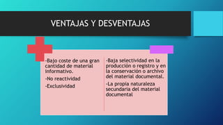 VENTAJAS Y DESVENTAJAS
-Bajo coste de una gran
cantidad de material
informativo.
-No reactividad
-Exclusividad
-Baja selectividad en la
producción o registro y en
la conservación o archivo
del material documental.
-La propia naturaleza
secundaria del material
documental
 
