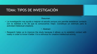 TEMA: TIPOS DE INVESTIGACIÓN
Resumen
• La investigación nos ayuda a mejorar el estudio porque nos permite establecer contacto
con la realidad a fin de que la conozcamos mejor. Constituye un estímulo para la
actividad intelectual creadora.
• Abstract
• Research helps us to improve the study because it allows us to establish contact with
reality in order to know it better. It is a stimulus for creative intellectual activity.
 