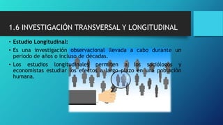 1.6 INVESTIGACIÓN TRANSVERSAL Y LONGITUDINAL
• Estudio Longitudinal:
• Es una investigación observacional llevada a cabo durante un
periodo de años o incluso de décadas.
• Los estudios longitudinales permiten a los sociólogos y
economistas estudiar los efectos a largo plazo en una población
humana.
 