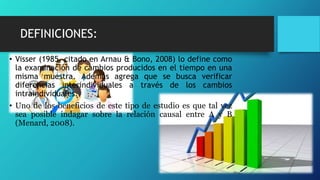 DEFINICIONES:
• Visser (1985, citado en Arnau & Bono, 2008) lo define como
la examinación de cambios producidos en el tiempo en una
misma muestra. Además agrega que se busca verificar
diferencias interindividuales a través de los cambios
intraindividuales.
• Uno de los beneficios de este tipo de estudio es que tal vez
sea posible indagar sobre la relación causal entre A y B
(Menard, 2008).
 