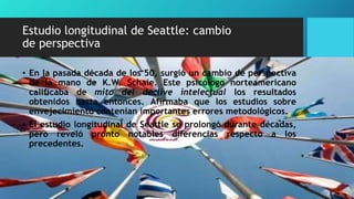 Estudio longitudinal de Seattle: cambio
de perspectiva
• En la pasada década de los 50, surgió un cambio de perspectiva
de la mano de K.W. Schaie. Este psicólogo norteamericano
calificaba de mito del declive intelectual los resultados
obtenidos hasta entonces. Afirmaba que los estudios sobre
envejecimiento contenían importantes errores metodológicos.
• El estudio longitudinal de Seattle se prolongó durante décadas,
pero reveló pronto notables diferencias respecto a los
precedentes.
 