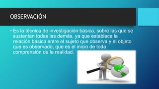 OBSERVACIÓN
• Es la técnica de investigación básica, sobre las que se
sustentan todas las demás, ya que establece la
relación básica entre el sujeto que observa y el objeto
que es observado, que es el inicio de toda
comprensión de la realidad.
 