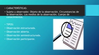 • CARACTERÍSTICAS:
• Sujeto u observador. Objeto de la observación. Circunstancias de
la observación. Los medios de la observación. Cuerpo de
conocimientos.
• TIPOS:
• Observación estructurada.
• Observación abierta.
• Observación semiestructurada.
• Observación participante.
 