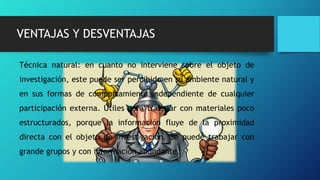 VENTAJAS Y DESVENTAJAS
Técnica natural: en cuanto no interviene sobre el objeto de
investigación, este puede ser percibido en su ambiente natural y
en sus formas de comportamiento independiente de cualquier
participación externa. Útiles para trabajar con materiales poco
estructurados, porque la información fluye de la proximidad
directa con el objeto de investigación. Se puede trabajar con
grande grupos y con información abundante.
 