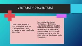 VENTAJAS Y DESVENTAJAS
Como tema, tienes la
oportunidad de usar tus
propias palabras para
presentarte a un empleador
potencial.
Las entrevistas tienen
limitaciones definidas.
Algunos solicitantes pueden
sentirse incómodos durante
las entrevistas personales,
haciendo que se olviden de
los puntos clave acerca de
ellos mismos, dando una mala
impresión.
 