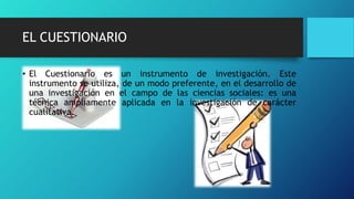 EL CUESTIONARIO
• El Cuestionario es un instrumento de investigación. Este
instrumento se utiliza, de un modo preferente, en el desarrollo de
una investigación en el campo de las ciencias sociales: es una
técnica ampliamente aplicada en la investigación de carácter
cualitativa.
 