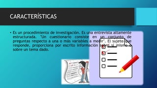 CARACTERÍSTICAS
• Es un procedimiento de investigación. Es una entrevista altamente
estructurada. "Un cuestionario consiste en un conjunto de
preguntas respecto a una o más variables a medir". El sujeto que
responde, proporciona por escrito información sobre sí mismo o
sobre un tema dado.
 
