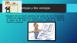 Ventajas y Des ventajas
• Requiere de un menor esfuerzo por parte de los encuestados.
Limitan las respuestas de la muestra. Es fácil de llenar. Mantiene
al sujeto en el tema. Es relativamente objetivo. Es fácil de
clasificar y analizar.
 