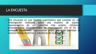 LA ENCUESTA
• Una encuesta es una técnica cuantitativa que consiste en una
investigación realizada sobre una muestra de sujetos,
representativa de un colectivo más amplio, utilizando
procedimientos estandarizados de interrogación con el fin de
conseguir mediciones cuantitativas sobre una gran cantidad de
características objetivas y subjetivas de la población.
 