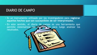 DIARIO DE CAMPO
• Es un instrumento utilizado por los investigadores para registrar
aquellos hechos que son susceptibles de ser interpretados.
• En este sentido, el diario de campo es una herramienta que
permite sistematizar las experiencias para luego analizar los
resultados.
 