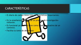 CARACTERÍSTICAS
• El diario de campo tiene tres características importantes:
• En la enseñanza da inicio de un proceso de investigación-
reflexión.
• Es funcional ya que nos sirve como medio evaluativo de un
contexto.
• Facilita la toma de decisiones.
 