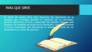 PARA QUE SIRVE
• El diario de campo sirve para proyectar las reacciones de la
persona que investiga durante el ejercicio de su actividad,
permite identificar el nivel y desarrollo del sentido crítico a cada
alumno y le posibilita en áreas de la formación, crear mecanismos
o incluir estrategias que favorezcan el análisis profundo de las
situaciones y la toma de posturas.
 