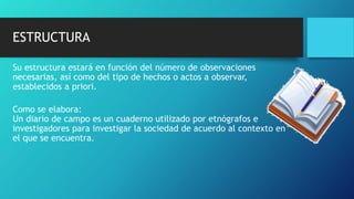 ESTRUCTURA
Su estructura estará en función del número de observaciones
necesarias, así como del tipo de hechos o actos a observar,
establecidos a priori.
Como se elabora:
Un diario de campo es un cuaderno utilizado por etnógrafos e
investigadores para investigar la sociedad de acuerdo al contexto en
el que se encuentra.
 