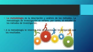 • La metodología es la descripción y análisis de los métodos. La
metodología de investigación se refiere, por tanto, al estudio de
los métodos de investigación.
• A la metodología le interesa más el proceso de investigación que
los resultados.
 