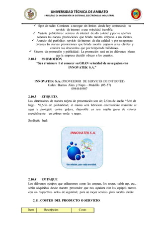 UNIVERSIDAD TÉCNICA DE AMBATO
FACULTAD DE INGENIERÍA EN SISTEMAS, ELECTRÓNICA E INDUSTRIAL
 Spot de radio: Comienza a navegar sin límites desde hoy contratando tu
servicio de internet a una velocidad increíble.
 Volante publicitario: servicio de internet de alta calidad y por su apertura
conozca las nuevas promociones que brinda nuestra empresa a sus clientes.
 Anuncio del periódico: servicio de internet de alta calidad y por su apertura
conozca las nuevas promociones que brinda nuestra empresa a sus clientes y
conozca los descuentos que por temporada brindamos.
 Sistema de promoción y publicidad: La promoción será en los diferentes planes
que la empresa decidió ofrecer a los usuarios.
2.10.2 PROMOCIÓN
“Sea el número 1 al conocer su GRAN velocidad de navegación con
INNOVATEK S.A.”
INNOVATEK S.A. (PROVEEDOR DE SERVICIO DE INTERNET)
Calles: Buenos Aires y Napo – Mulalillo (05-57)
0984444907
2.10.3 ETIQUETA
Las dimensiones de nuestra tarjeta de presentación son de: 2,5cm de ancho *3cm de
largo *0,5cm de profundidad, el mismo será fabricado externamente resistente al
agua y protegido contra golpes, disponible en una amplia gama de colores
especialmente en colores verde y negro.
Su diseño final:
2.10.4 EMPAQUE
Los diferentes equipos que utilizaremos como las antenas, los router, cable utp, etc.,
serán adquiridos desde nuestro proveedor que nos ayudara con los equipos nuevos
con sus respectivos sellos de seguridad, para un mejor servicio para nuestro cliente.
2.11. COSTEO DEL PRODUCTO O SERVICIO
Ítem Descripción Costo
 