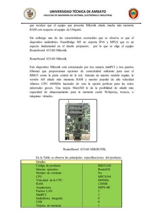 UNIVERSIDAD TÉCNICA DE AMBATO
FACULTAD DE INGENIERÍA EN SISTEMAS, ELECTRÓNICA E INDUSTRIAL
que recalcar que el equipo que presenta Mikrotik añade mucha más memoria
RAM con respecto al equipo de Ubiquiiti.
Sin embargo una de las características escenciales que se observa es que el
dispositivo inalámbrico NanoBridge M5 no soporta IPv6 y MPLS que es un
aspecto fundamental en el diseño propuesto; por lo que se elige el equipo
Routerboard 433AH Mikrotik.
Routerboard 433AH Mikrotik
Este dispositivo Mikrotik está estructurado por tres ranuras miniPCI y tres puertos
Ethernet que proporcionan opciones de conectividad suficiente para usar el
RB433 como la parte central de la red. Además de nuestro modelo regular, la
versión AH añade más memoria RAM y nuestro popular de alta velocidad
Atheros CPU 680MHz haciendo de esta la opción perfecta para las redes
universales graves. Una tarjeta MicroSD le da la posibilidad de añadir más
capacidad de almacenamiento para la memoria caché Webproxy, troncos, o
máquinas virtuales.
RouterBoard 433AH MIKROTIK.
En la Tabla se observa las principales especificaciones del producto:
Detalles
Código de producto RB433AH
Sistema operativo RouterOS
Monitor de corriente No
CPU MPC8544
Velocidad de la CPU 680MHz
RAM 128MB
Arquitectura MIPS-BE
Puertos LAN 3
MiniPCI 3
Inalámbrica integrada 0
USB 0
Tarjetas de memoria 1
 