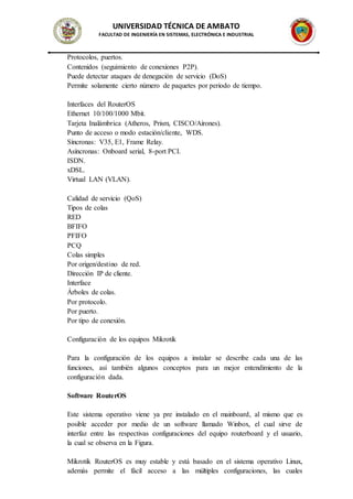 UNIVERSIDAD TÉCNICA DE AMBATO
FACULTAD DE INGENIERÍA EN SISTEMAS, ELECTRÓNICA E INDUSTRIAL
Protocolos, puertos.
Contenidos (seguimiento de conexiones P2P).
Puede detectar ataques de denegación de servicio (DoS)
Permite solamente cierto número de paquetes por periodo de tiempo.
Interfaces del RouterOS
Ethernet 10/100/1000 Mbit.
Tarjeta Inalámbrica (Atheros, Prism, CISCO/Airones).
Punto de acceso o modo estación/cliente, WDS.
Síncronas: V35, E1, Frame Relay.
Asíncronas: Onboard serial, 8-port PCI.
ISDN.
xDSL.
Virtual LAN (VLAN).
Calidad de servicio (QoS)
Tipos de colas
RED
BFIFO
PFIFO
PCQ
Colas simples
Por origen/destino de red.
Dirección IP de cliente.
Interface
Árboles de colas.
Por protocolo.
Por puerto.
Por tipo de conexión.
Configuración de los equipos Mikrotik
Para la configuración de los equipos a instalar se describe cada una de las
funciones, así también algunos conceptos para un mejor entendimiento de la
configuración dada.
Software RouterOS
Este sistema operativo viene ya pre instalado en el mainboard, al mismo que es
posible acceder por medio de un software llamado Winbox, el cual sirve de
interfaz entre las respectivas configuraciones del equipo routerboard y el usuario,
la cual se observa en la Figura.
Mikrotik RouterOS es muy estable y está basado en el sistema operativo Linux,
además permite el fácil acceso a las múltiples configuraciones, las cuales
 