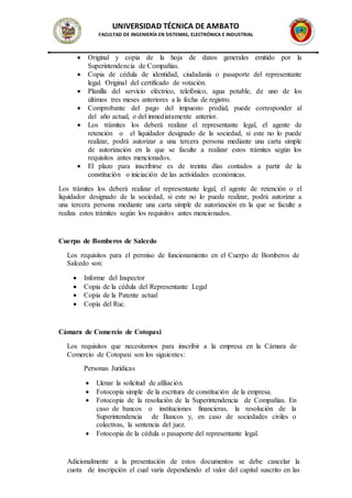UNIVERSIDAD TÉCNICA DE AMBATO
FACULTAD DE INGENIERÍA EN SISTEMAS, ELECTRÓNICA E INDUSTRIAL
 Original y copia de la hoja de datos generales emitido por la
Superintendencia de Compañías.
 Copia de cédula de identidad, ciudadanía o pasaporte del representante
legal. Original del certificado de votación.
 Planilla del servicio eléctrico, telefónico, agua potable, de uno de los
últimos tres meses anteriores a la fecha de registro.
 Comprobante del pago del impuesto predial, puede corresponder al
del año actual, o del inmediatamente anterior.
 Los trámites los deberá realizar el representante legal, el agente de
retención o el liquidador designado de la sociedad, si este no lo puede
realizar, podrá autorizar a una tercera persona mediante una carta simple
de autorización en la que se faculte a realizar estos trámites según los
requisitos antes mencionados.
 El plazo para inscribirse es de treinta días contados a partir de la
constitución o iniciación de las actividades económicas.
Los trámites los deberá realizar el representante legal, el agente de retención o el
liquidador designado de la sociedad, si este no lo puede realizar, podrá autorizar a
una tercera persona mediante una carta simple de autorización en la que se faculte a
realiza estos trámites según los requisitos antes mencionados.
Cuerpo de Bomberos de Salcedo
Los requisitos para el permiso de funcionamiento en el Cuerpo de Bomberos de
Salcedo son:
 Informe del Inspector
 Copia de la cédula del Representante Legal
 Copia de la Patente actual
 Copia del Ruc.
Cámara de Comercio de Cotopaxi
Los requisitos que necesitamos para inscribir a la empresa en la Cámara de
Comercio de Cotopaxi son los siguientes:
Personas Jurídicas
 Llenar la solicitud de afiliación.
 Fotocopia simple de la escritura de constitución de la empresa.
 Fotocopia de la resolución de la Superintendencia de Compañías. En
caso de bancos o instituciones financieras, la resolución de la
Superintendencia de Bancos y, en caso de sociedades civiles o
colectivas, la sentencia del juez.
 Fotocopia de la cédula o pasaporte del representante legal.
Adicionalmente a la presentación de estos documentos se debe cancelar la
cuota de inscripción el cual varía dependiendo el valor del capital suscrito en las
 