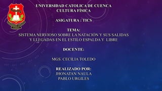 UNIVERSIDAD CATOLICA DE CUENCA
CULTURA FÍSICA
ASIGATURA : TICS
TEMA:
SISTEMA NERVIOSO SOBRE LA NATACIÓN Y SUS SALIDAS
Y LLEGADAS EN EL ESTILO ESPALDA Y LIBRE
DOCENTE:
MGS. CECILIA TOLEDO
REALIZADO POR:
JHONATAN NAULA
PABLO URGILES
 