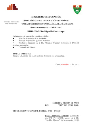 MINISTERIODEEDUCACIÓN
DIRECCIÓNREGIONALDEEDUCACIÓNDEAPURÍMAC
UNIDADDEGESTIÓNEDUCATIVALOCALDEANDAHUAYLAS
INSTITUCIÓNEDUCATIVAS.M. “FBC”
DISTRITODESanMigueldeChaccrampa
MINISTERIO DE EDUCACIÓN
UGEL - ANDAHUAYLAS
Adjuntamos a la presente los requisitos exigidos:
 Relación de alumnos de la promoción.
 Relación de profesores y padres de familia.
 Resolución Directoral de la I.E. “Heraldos Chankas” Fotocopia de DNI del
profesor responsable.
 Constancia de Pobreza
POR LO EXPUESTO:
Ruego a Ud., admitir mi pedido en forma favorable por ser de justicia.
Cusco, noviembre 11 del 2011.
SOLICITA: REBAJA DE PAGO
DEL TREN DE PERU RAIL
SEÑOR GERENTE GENERAL DE PERU RAIL – CUSCO
Daniel AYQUIPA ENCISO identificado
con DNI Nº 31169632, asesor de la I.E.
“Heraldos Chankas” (de la promoción 2010)
 