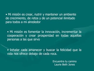 • Mi misión es crear, nutrir y mantener un ambiente
de crecimiento, de retos y de un potencial ilimitado
para todos a mi alrededor
• Mi misión es fomentar la innovación, incrementar la
cooperación y crear prosperidad en todas aquellas
personas a las que sirvo
• Inhalar cada amanecer y buscar la felicidad que la
vida nos ofrece debajo de cada roca.
Encuentra tu camino
Laurie Beth Jones
 