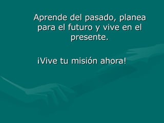 Aprende del pasado, planea
Aprende del pasado, planea
para el futuro y vive en el
para el futuro y vive en el
presente.
presente.
¡Vive tu misión ahora!
¡Vive tu misión ahora!
 