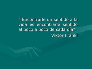 “  Encontrarle un sentido a la vida es encontrarle sentido al poco a poco de cada día” Viktor Frankl 