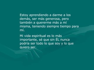 Estoy aprendiendo a darme a los demás, ser más generosa, pero también a quererme más a mí misma, teniendo siempre tiempo para mí. Mi vida espiritual es lo más importante, sé que sin ÉL nunca podría ser todo lo que soy y lo que quiero ser. 
