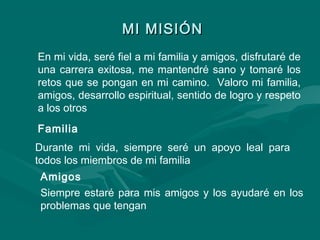 MI MISIÓNMI MISIÓN
En mi vida, seré fiel a mi familia y amigos, disfrutaré de
una carrera exitosa, me mantendré sano y tomaré los
retos que se pongan en mi camino. Valoro mi familia,
amigos, desarrollo espiritual, sentido de logro y respeto
a los otros
Familia
Durante mi vida, siempre seré un apoyo leal para
todos los miembros de mi familia
Amigos
Siempre estaré para mis amigos y los ayudaré en los
problemas que tengan
 