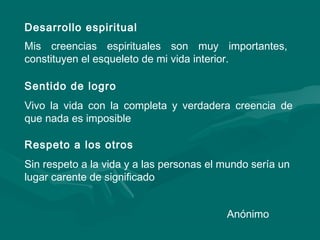 Desarrollo espiritual
Mis creencias espirituales son muy importantes,
constituyen el esqueleto de mi vida interior.
Sentido de logro
Vivo la vida con la completa y verdadera creencia de
que nada es imposible
Respeto a los otros
Sin respeto a la vida y a las personas el mundo sería un
lugar carente de significado
Anónimo
 