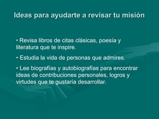Ideas para ayudarte a revisar tu misiónIdeas para ayudarte a revisar tu misión
• Revisa libros de citas clásicas, poesía y
literatura que te inspire.
• Estudia la vida de personas que admires.
• Lee biografías y autobiografías para encontrar
ideas de contribuciones personales, logros y
virtudes que te gustaría desarrollar.
 