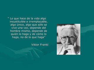 ““ Lo que hace de la vida algoLo que hace de la vida algo
insustituible e irremplazable,insustituible e irremplazable,
algo único, algo que sólo sealgo único, algo que sólo se
vive una vez, depende delvive una vez, depende del
hombre mismo, depende dehombre mismo, depende de
quién lo haga y de cómo loquién lo haga y de cómo lo
haga, no de lo que haga”haga, no de lo que haga”
Viktor FranklViktor Frankl
 