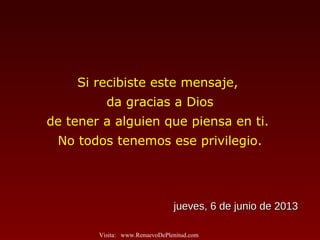 Si recibiste este mensaje,
da gracias a Dios
de tener a alguien que piensa en ti.
No todos tenemos ese privilegio.
jueves, 6 de junio de 2013jueves, 6 de junio de 2013
Visita: www.RenuevoDePlenitud.com
 