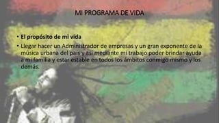 MI PROGRAMA DE VIDA
• El propósito de mi vida
• Llegar hacer un Administrador de empresas y un gran exponente de la
música urbana del país y así mediante mi trabajo poder brindar ayuda
a mi familia y estar estable en todos los ámbitos conmigo mismo y los
demás.
 