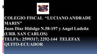 Quito-Ecuador
COLEGIO FISCAL “LUCIANO ANDRADE
MARIN”
Juan Díaz Hidalgo N.58-197 y Angel Ludeña
(URB. SAN CARLOS)
TELFS.: 2599317; 2292-144 TELEFAX
QUITO-ECUADOR
 