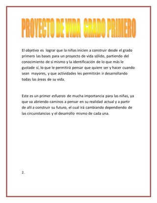 El objetivo es lograr que la niñas inicien a construir desde el grado
primero las bases para un proyecto de vida sólido, partiendo del
conocimiento de sí mismo y la identificación de lo que más le
gustade sí, lo que le permitirá pensar que quiere ser y hacer cuando
sean mayores, y que actividades les permitirán ir desarrollando
todas las áreas de su vida.
Este es un primer esfuerzo de mucha importancia para las niñas, ya
que va abriendo caminos a pensar en su realidad actual y a partir
de allí a construir su futuro, el cual irá cambiando dependiendo de
las circunstancias y el desarrollo mismo de cada una.
2.
 