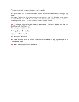 Aportar y compartir mis conocimientos con los demás.
1.7. ¿Cuáles han sido los acontecimientos que han influido en forma decisiva en lo que soy
ahora?
La muerte repentina de mi tío y mi abuelito, me marcaron muy fuerte ya que fue de un día
para otro. Cambie el sentido de ver la vida comencé a valorar más a mis padres, a no salir de
casa enojada con ellos. Y a vivir cada día como si fuera el último.
1.8. ¿Cuáles han sido en mi vida mis principales éxitos y fracasos? ¿Cuáles han sido mis
decisiones más significativas?
Mis principales éxitos han sido:
Poder graduarme de bachiller.
Ingresar a la Universidad.
Mis principales Fracasos:
No haber escogido bien la carrera y abandonar la carrera de Ing. Agronómica en la
Universidad Central.
1.9. Árbol genealógico (incluir impresión).
 