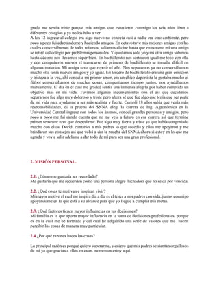 grado me sentía triste porque mis amigos que estuvieron conmigo los seis años iban a
diferentes colegios y ya no los hiba a ver.
A los 12 ingrese al colegio era algo nuevo no conocía casi a nadie era otro ambiente, pero
poco a poco fui adaptándome y haciendo amigos. En octavo tuve mis mejores amigas con las
cuales conversábamos de todo, reíamos, salíamos al cine hasta que en noveno mí una amiga
se retiró del colegio por problemas personales. Y quedamos solo yo y mi otra amiga subimos
hasta décimo nos llevamos súper bien. En bachillerato nos sortearon igual me toco con ella
y con compañeros nuevos el transcurso de primero de bachillerato se tornaba difícil en
algunas materias. Mi amiga tuvo que repetir el año. Nos separamos ya no conversábamos
mucho ella tenía nuevos amigos y yo igual. En tercero de bachillerato era una gran emoción
y tristeza a la vez, ahí conocí a mi primer amor, era un chico deportista le gustaba mucho el
fútbol conversábamos de muchas cosas, compartíamos tiempo juntos, nos ayudábamos
mutuamente. El día en el cual me gradué sentía una inmensa alegría por haber cumplido un
objetivo más en mi vida. Tuvimos algunos inconvenientes con el así que decidimos
separarnos fue algo muy doloroso y triste pero ahora sé que fue algo que tenía que ser parte
de mi vida para ayudarme a ser más realista y fuerte. Cumplí 18 años sabía que venía más
responsabilidades, di la prueba del SNNA elegí la carrera de Ing. Agronómica en la
Universidad Central ingrese con todos los ánimos, conocí grandes personas y amigos, pero
poco a poco me fui dando cuenta que no me veía a futuro en esa carrera así que termine
primer semestre tuve que despedirme. Fue algo muy fuerte y triste ya que había congeniado
mucho con ellos. Decidí contarles a mis padres lo que sucedía y ellos me apoyaron y me
brindaron sus consejos así que volví a dar la prueba del SNNA ahora si estoy en lo que me
agrada y voy a salir adelante a dar todo de mí para ser una gran profesional.
2. MISIÓN PERSONAL.
2.1. ¿Cómo me gustaría ser recordado?
Me gustaría que me recuerden como una persona alegre luchadora que no se da por vencida.
2.2. ¿Qué cosas te motivan e inspiran vivir?
Mi mayor motivo el cual me inspira día a día es el tener a mis padres con vida, juntos conmigo
apoyándome en lo que está a su alcance para que yo llegue a cumplir mis metas.
2.3. ¿Qué factores tienen mayor influencias en tus decisiones?
Mi familia es la que aporta mayor influencia en la toma de decisiones profesionales, porque
es en la cual me he formado y del cual he adquirido una serie de valores que me hacen
percibir las cosas de manera muy particular.
2.4 ¿Por qué razones haces las cosas?
La principal razón es porque quiero superarme, y quiero que mis padres se sientan orgullosos
de mí ya que gracias a ellos en estos momentos estoy aquí.
 